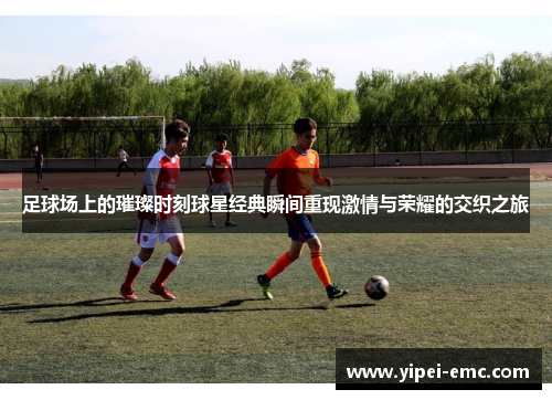 足球场上的璀璨时刻球星经典瞬间重现激情与荣耀的交织之旅