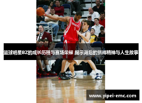 篮球明星BZ的成长历程与赛场荣耀 揭示背后的拼搏精神与人生故事