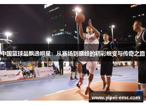 中国篮球最飘逸明星：从赛场到巅峰的精彩蜕变与传奇之路